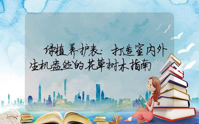  绿植养护表：打造室内外生机盎然的花草树木指南